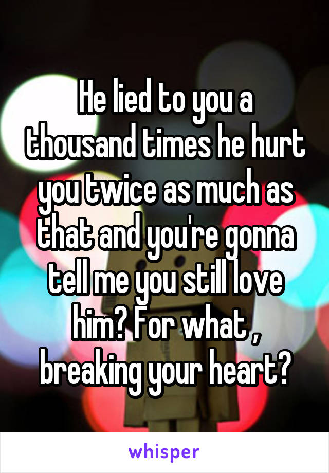 He lied to you a thousand times he hurt you twice as much as that and you're gonna tell me you still love him? For what , breaking your heart?