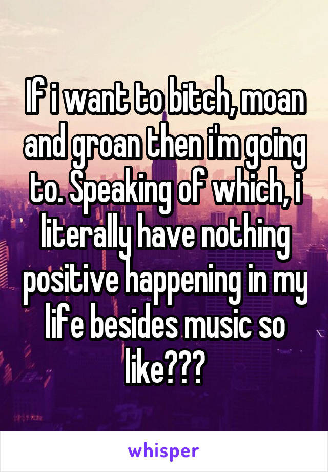 If i want to bitch, moan and groan then i'm going to. Speaking of which, i literally have nothing positive happening in my life besides music so like???