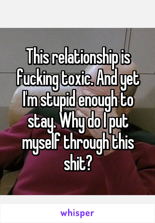 This relationship is fucking toxic. And yet I'm stupid enough to stay. Why do I put myself through this shit?