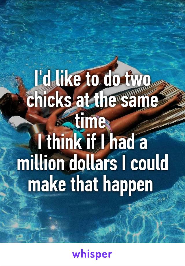 I'd like to do two chicks at the same time 
I think if I had a million dollars I could make that happen 