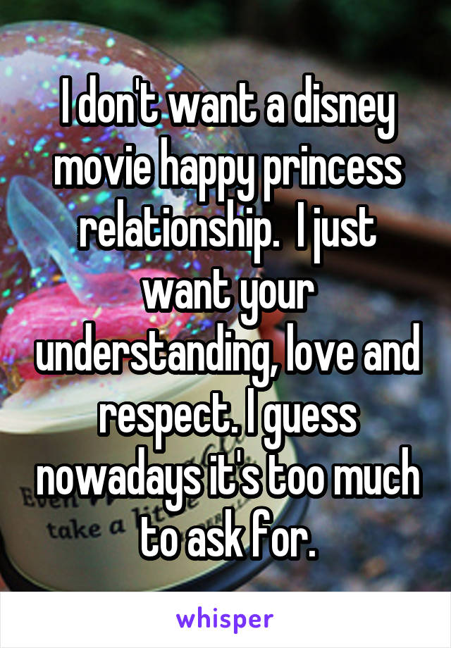 I don't want a disney movie happy princess relationship.  I just want your understanding, love and respect. I guess nowadays it's too much to ask for.