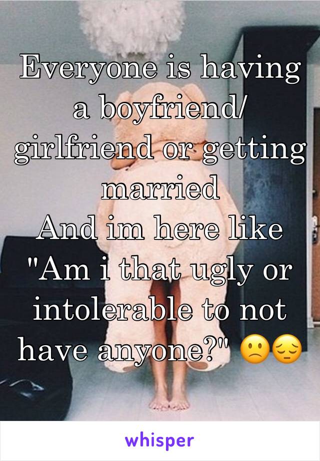 Everyone is having a boyfriend/girlfriend or getting married 
And im here like
"Am i that ugly or intolerable to not have anyone?" 🙁😔