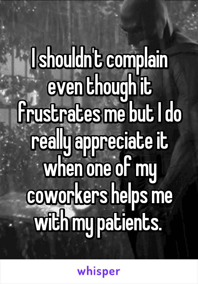 I shouldn't complain even though it frustrates me but I do really appreciate it when one of my coworkers helps me with my patients. 