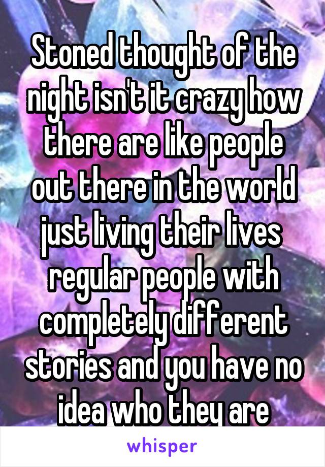 Stoned thought of the night isn't it crazy how there are like people out there in the world just living their lives  regular people with completely different stories and you have no idea who they are