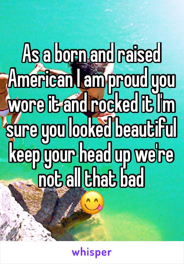 As a born and raised American I am proud you wore it and rocked it I'm sure you looked beautiful keep your head up we're not all that bad 
😋