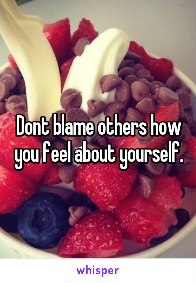 Dont blame others how you feel about yourself.