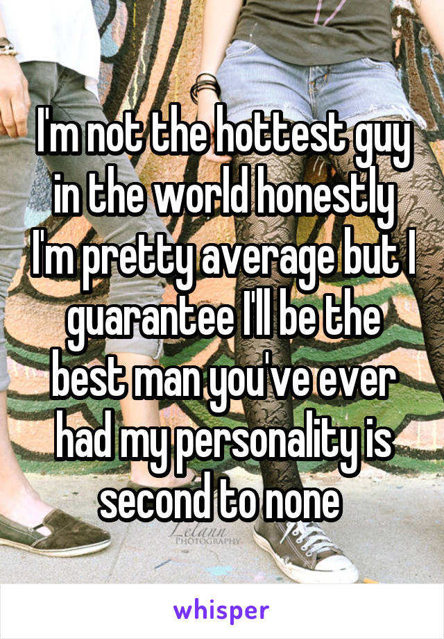 I'm not the hottest guy in the world honestly I'm pretty average but I guarantee I'll be the best man you've ever had my personality is second to none 