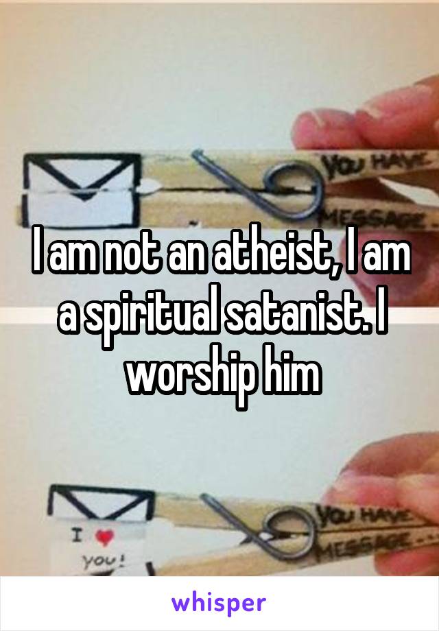 I am not an atheist, I am a spiritual satanist. I worship him