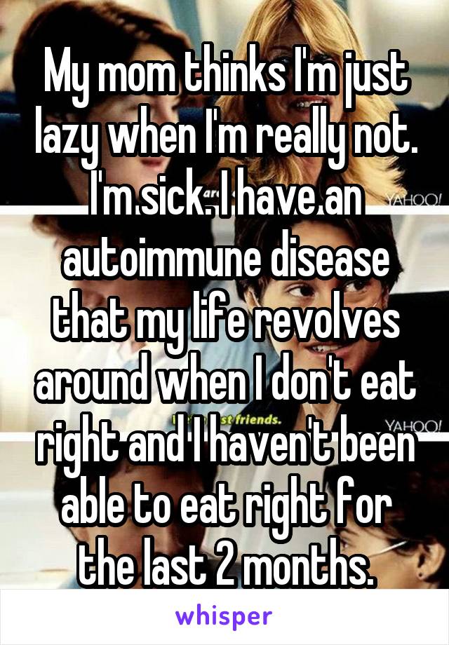 My mom thinks I'm just lazy when I'm really not. I'm sick. I have an autoimmune disease that my life revolves around when I don't eat right and I haven't been able to eat right for the last 2 months.