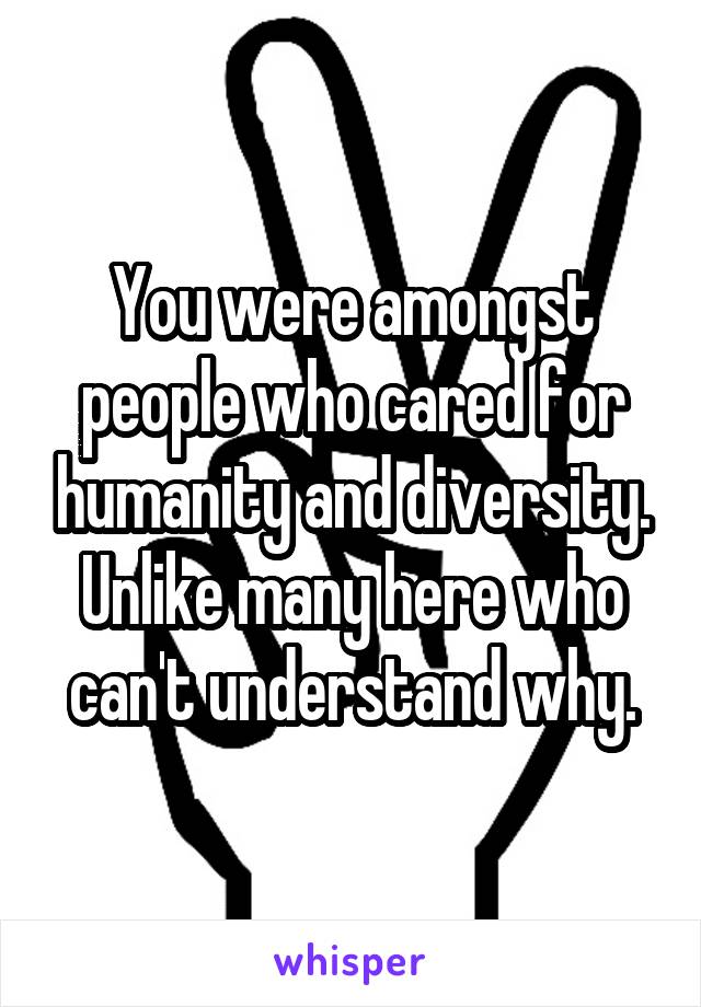 You were amongst people who cared for humanity and diversity. Unlike many here who can't understand why.