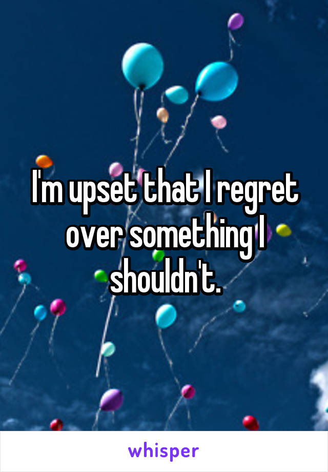 I'm upset that I regret over something I shouldn't.