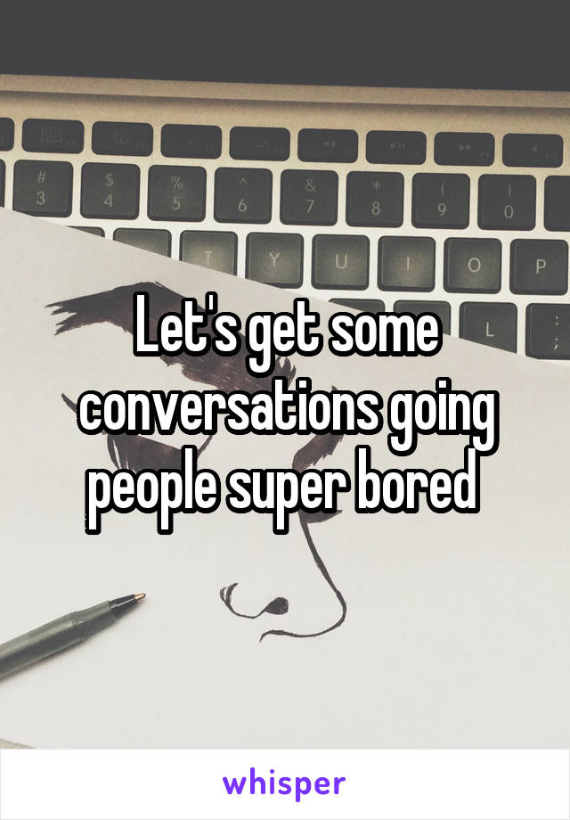 Let's get some conversations going people super bored 