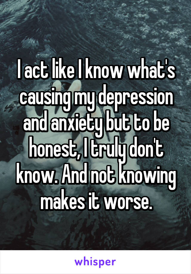 I act like I know what's causing my depression and anxiety but to be honest, I truly don't know. And not knowing makes it worse.