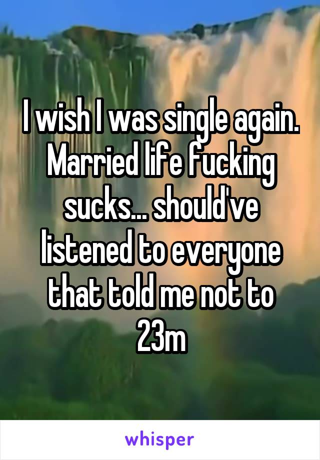 I wish I was single again. Married life fucking sucks... should've listened to everyone that told me not to 23m