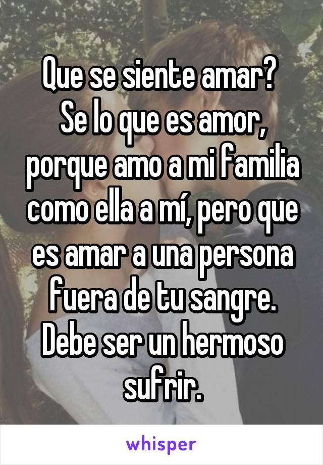 Que se siente amar? 
Se lo que es amor, porque amo a mi familia como ella a mí, pero que es amar a una persona fuera de tu sangre.
Debe ser un hermoso sufrir.