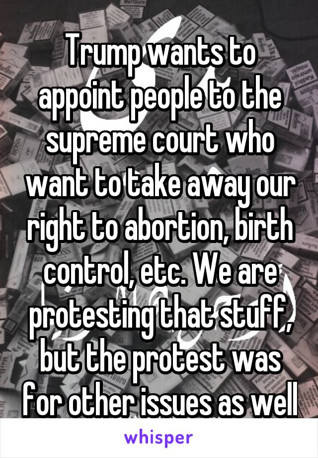 Trump wants to appoint people to the supreme court who want to take away our right to abortion, birth control, etc. We are protesting that stuff, but the protest was for other issues as well