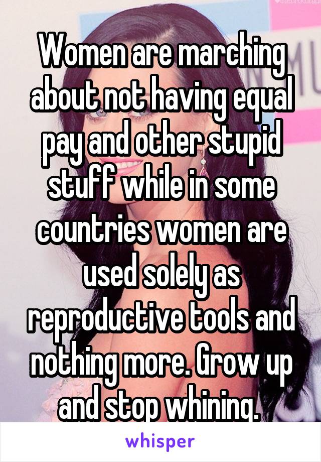 Women are marching about not having equal pay and other stupid stuff while in some countries women are used solely as reproductive tools and nothing more. Grow up and stop whining. 