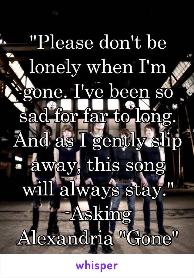 "Please don't be lonely when I'm gone. I've been so sad for far to long. And as I gently slip away, this song will always stay."
-Asking Alexandria "Gone"