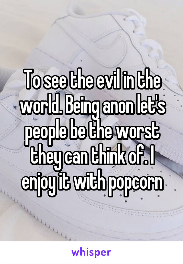 To see the evil in the world. Being anon let's people be the worst they can think of. I enjoy it with popcorn