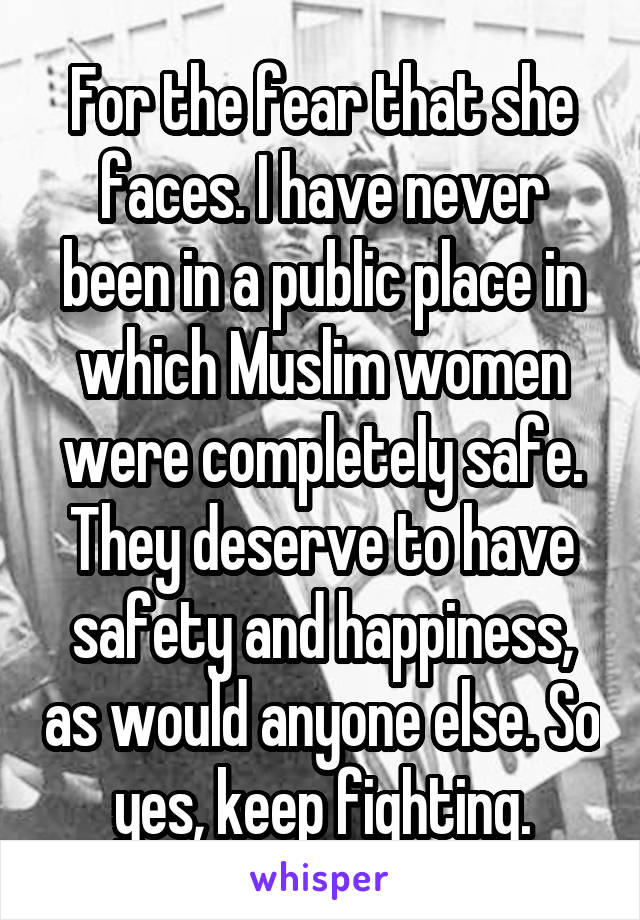 For the fear that she faces. I have never been in a public place in which Muslim women were completely safe. They deserve to have safety and happiness, as would anyone else. So yes, keep fighting.