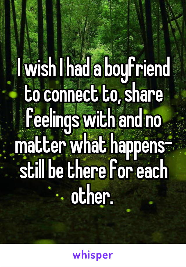 I wish I had a boyfriend to connect to, share feelings with and no matter what happens- still be there for each other. 