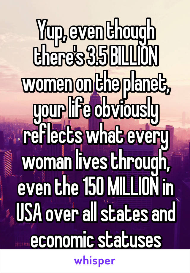 Yup, even though there's 3.5 BILLION women on the planet, your life obviously reflects what every woman lives through, even the 150 MILLION in USA over all states and economic statuses