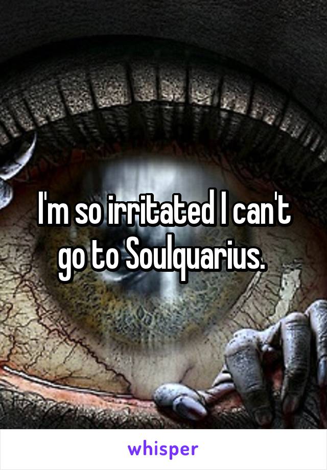 I'm so irritated I can't go to Soulquarius. 