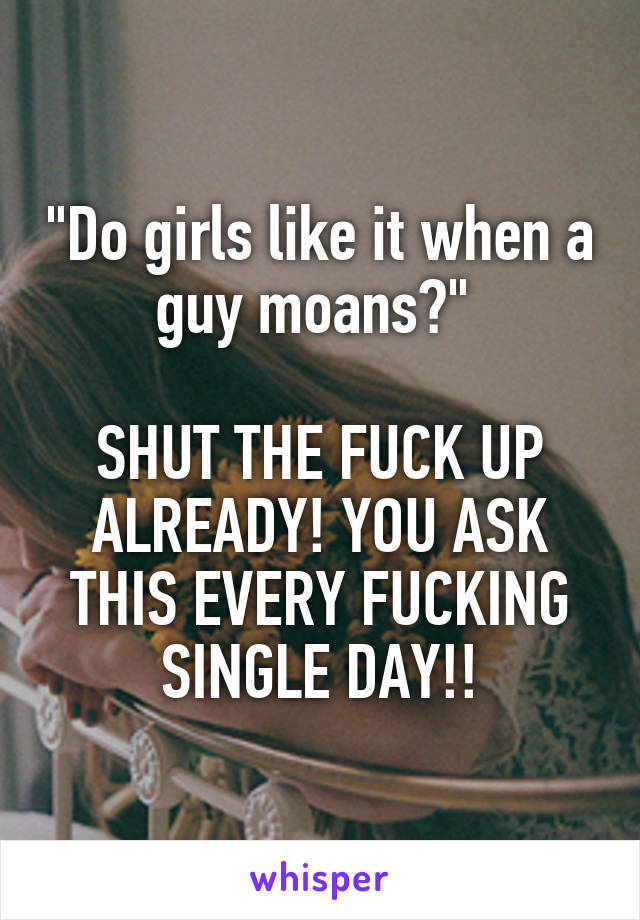 "Do girls like it when a guy moans?" 

SHUT THE FUCK UP ALREADY! YOU ASK THIS EVERY FUCKING SINGLE DAY!!