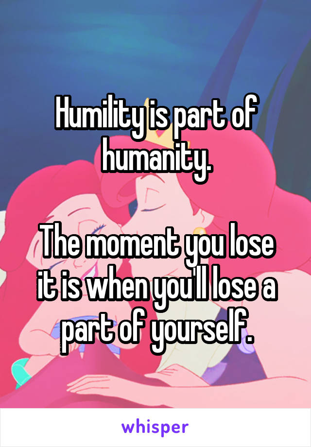 Humility is part of humanity.

The moment you lose it is when you'll lose a part of yourself.