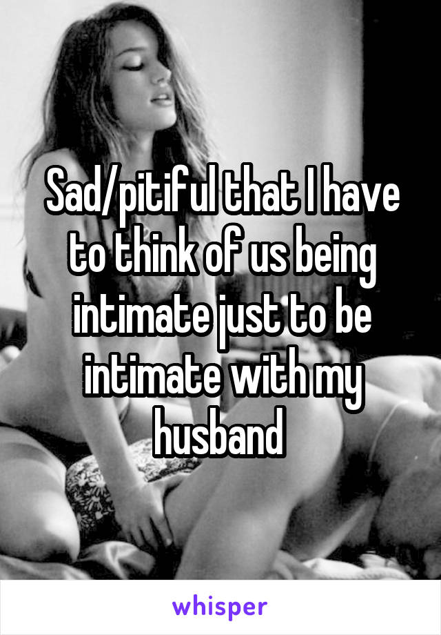 Sad/pitiful that I have to think of us being intimate just to be intimate with my husband 