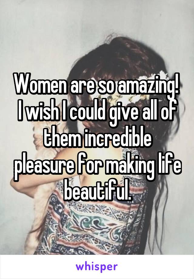 Women are so amazing!  I wish I could give all of them incredible pleasure for making life beautiful.