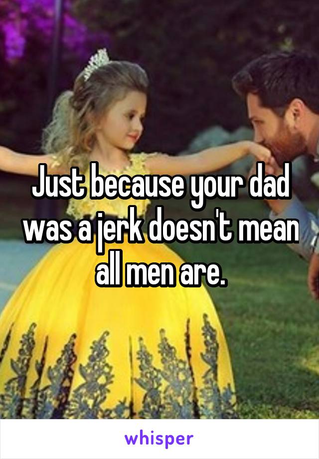 Just because your dad was a jerk doesn't mean all men are.