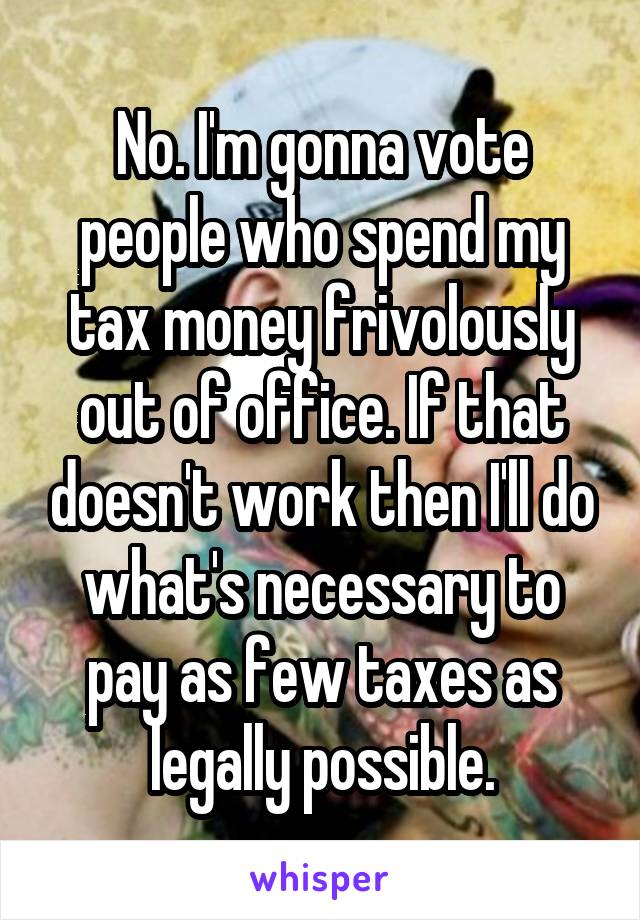 No. I'm gonna vote people who spend my tax money frivolously out of office. If that doesn't work then I'll do what's necessary to pay as few taxes as legally possible.