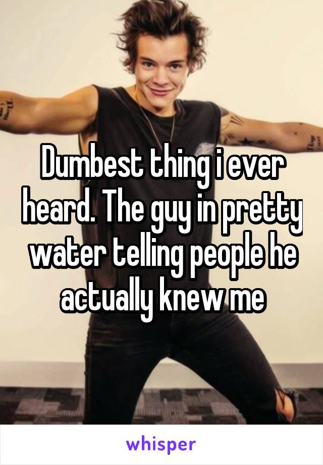 Dumbest thing i ever heard. The guy in pretty water telling people he actually knew me