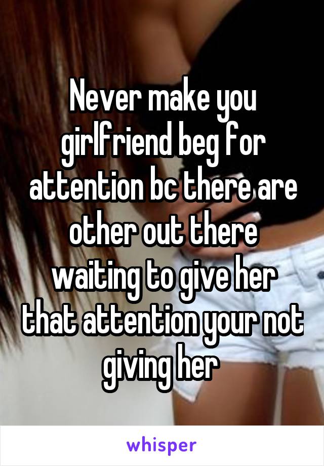 Never make you girlfriend beg for attention bc there are other out there waiting to give her that attention your not giving her 