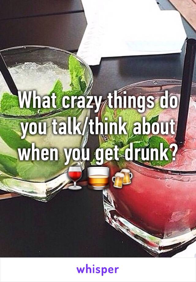 What crazy things do you talk/think about when you get drunk? 🍷🥃🍻