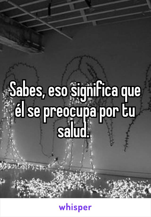 Sabes, eso significa que él se preocupa por tu salud. 