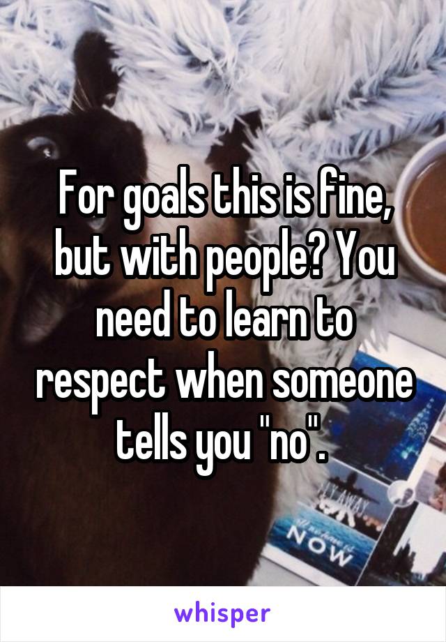 For goals this is fine, but with people? You need to learn to respect when someone tells you "no". 