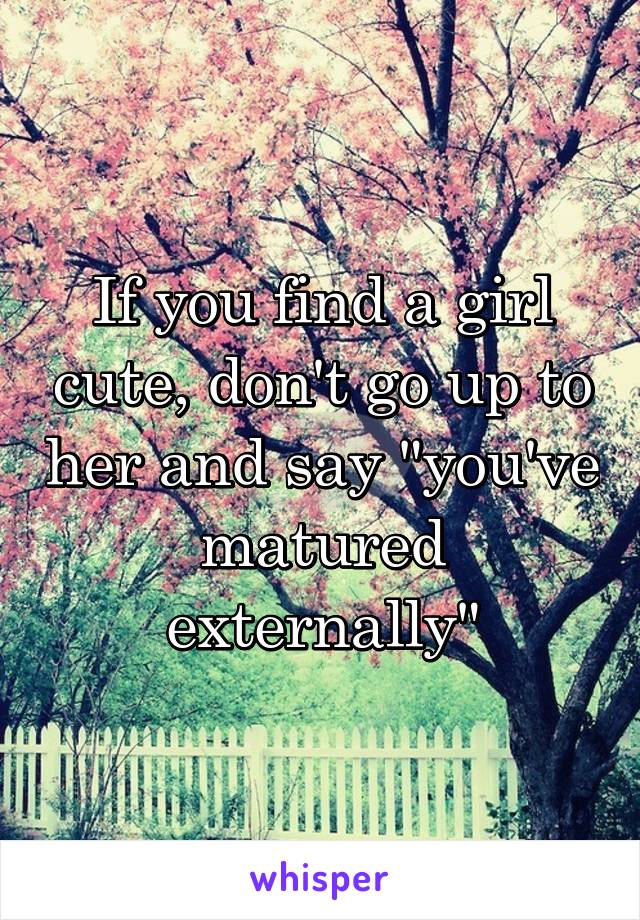 If you find a girl cute, don't go up to her and say "you've matured externally"