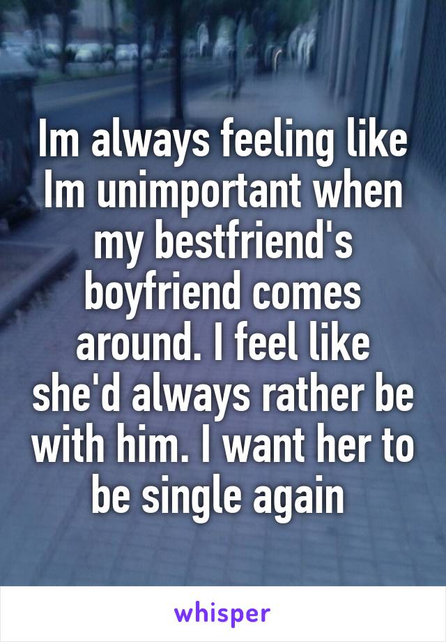 Im always feeling like Im unimportant when my bestfriend's boyfriend comes around. I feel like she'd always rather be with him. I want her to be single again 