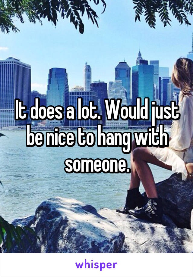 It does a lot. Would just be nice to hang with someone.