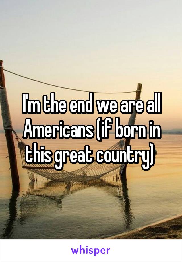 I'm the end we are all Americans (if born in this great country) 