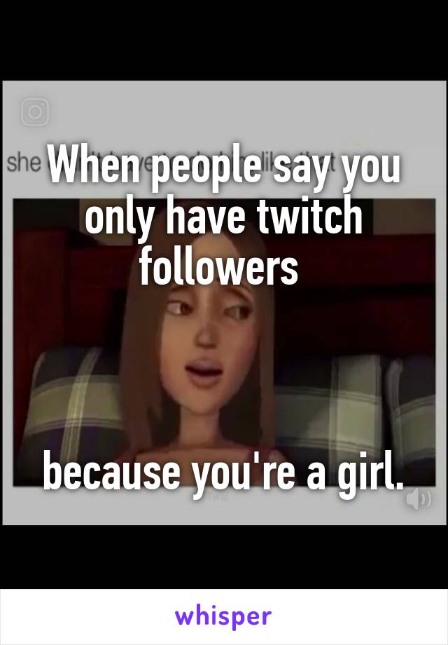 When people say you only have twitch followers 



because you're a girl.