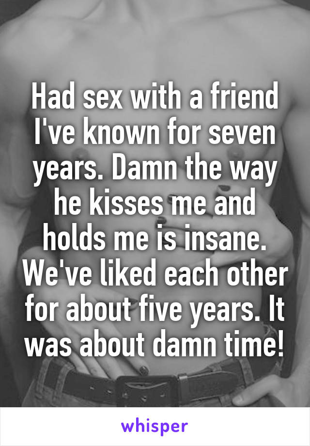 Had sex with a friend I've known for seven years. Damn the way he kisses me and holds me is insane. We've liked each other for about five years. It was about damn time!