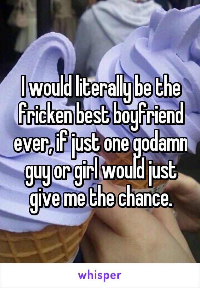 I would literally be the fricken best boyfriend ever, if just one godamn guy or girl would just give me the chance.