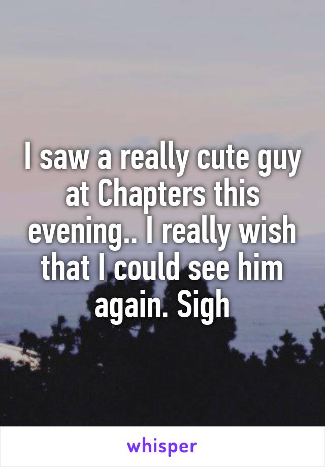 I saw a really cute guy at Chapters this evening.. I really wish that I could see him again. Sigh