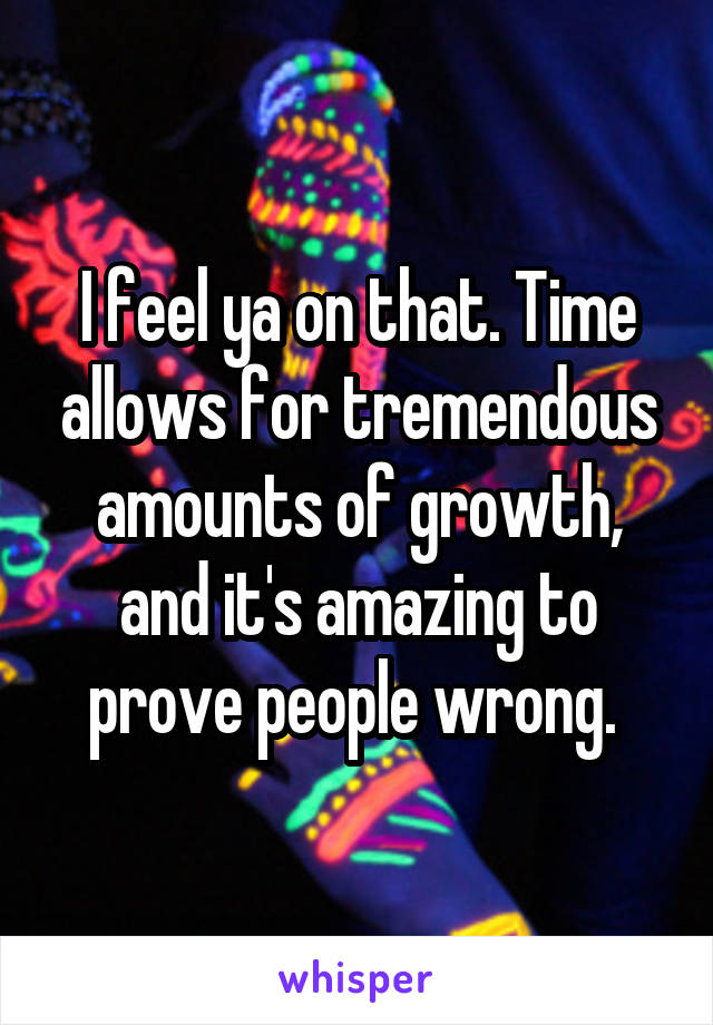 I feel ya on that. Time allows for tremendous amounts of growth, and it's amazing to prove people wrong. 