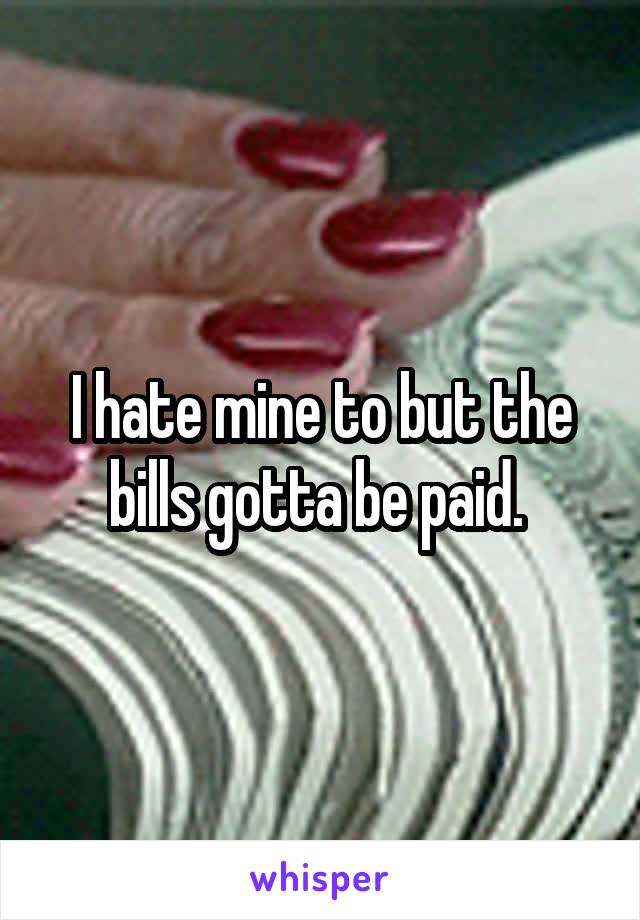 I hate mine to but the bills gotta be paid. 