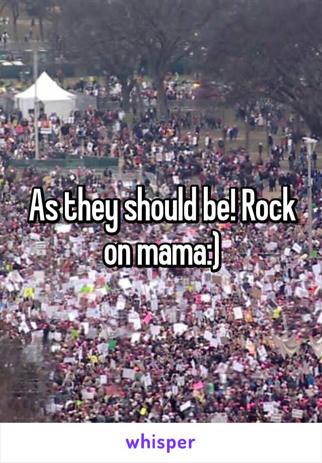 As they should be! Rock on mama:)