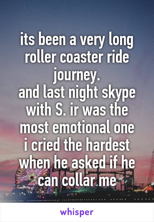 its been a very long roller coaster ride journey.
and last night skype with S. ir was the most emotional one
i cried the hardest when he asked if he can collar me